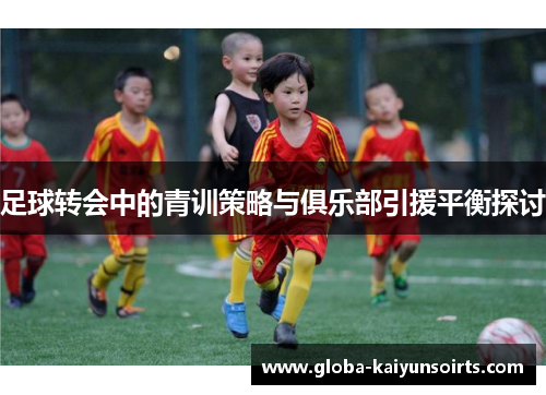 足球转会中的青训策略与俱乐部引援平衡探讨